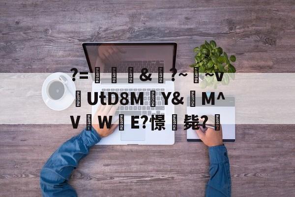 爱游戏官方入口-关于?=頞&amp;蝐?~鬳~v捬UtD8M瑄Y&amp;M^V吜W殹E?憬毙?的信息